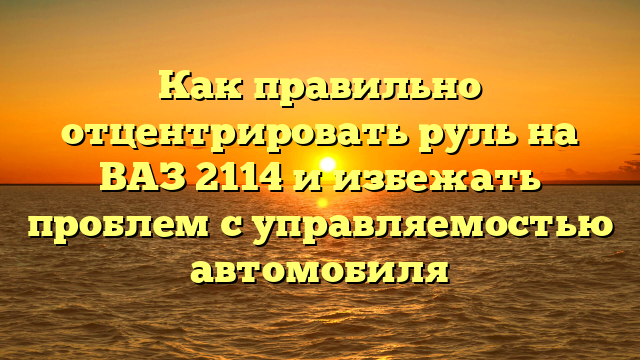 Как правильно отцентрировать руль на ВАЗ 2114 и избежать проблем с управляемостью автомобиля