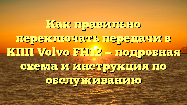 Как правильно переключать передачи в КПП Volvo FH12 — подробная схема и инструкция по обслуживанию