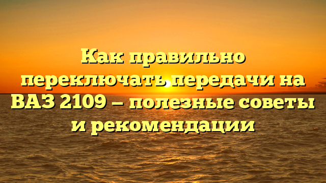 Как правильно переключать передачи на ВАЗ 2109 — полезные советы и рекомендации