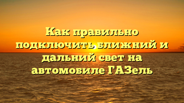 Как правильно подключить ближний и дальний свет на автомобиле ГАЗель