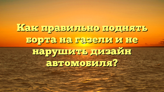 Как правильно поднять борта на газели и не нарушить дизайн автомобиля?