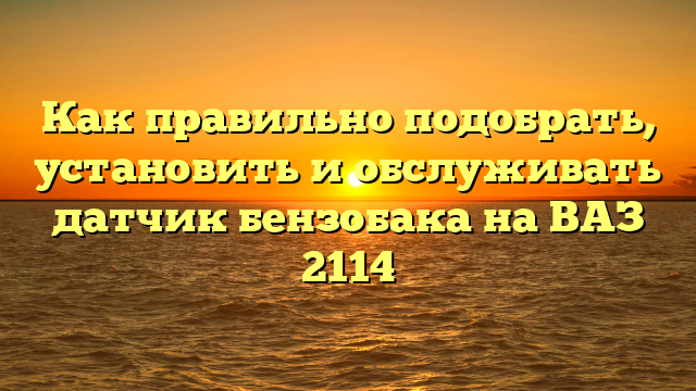 Как правильно подобрать, установить и обслуживать датчик бензобака на ВАЗ 2114