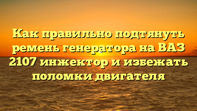 Как правильно подтянуть ремень генератора на ВАЗ 2107 инжектор и избежать поломки двигателя