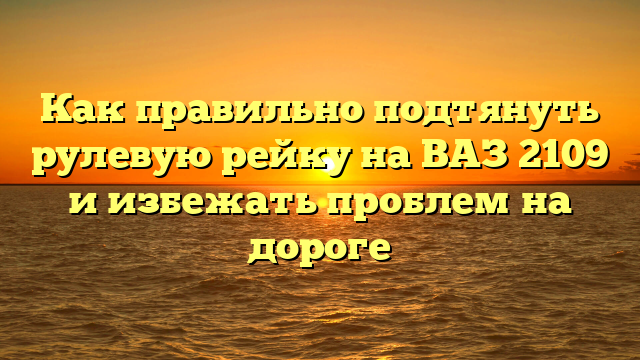 Как правильно подтянуть рулевую рейку на ВАЗ 2109 и избежать проблем на дороге