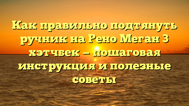 Как правильно подтянуть ручник на Рено Меган 3 хэтчбек — пошаговая инструкция и полезные советы