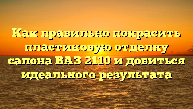 Как правильно покрасить пластиковую отделку салона ВАЗ 2110 и добиться идеального результата