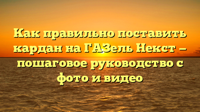 Как правильно поставить кардан на ГАЗель Некст — пошаговое руководство с фото и видео