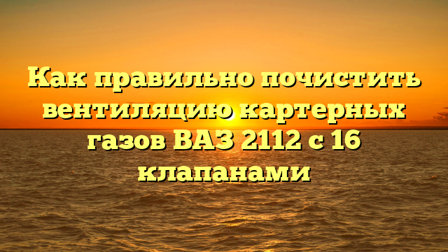 Как правильно почистить вентиляцию картерных газов ВАЗ 2112 с 16 клапанами