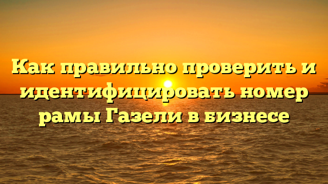 Как правильно проверить и идентифицировать номер рамы Газели в бизнесе