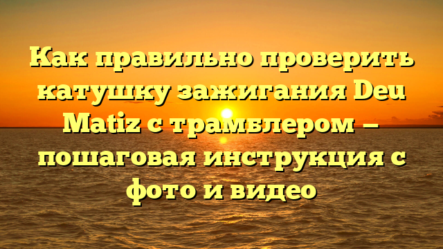 Как правильно проверить катушку зажигания Deu Matiz с трамблером — пошаговая инструкция с фото и видео