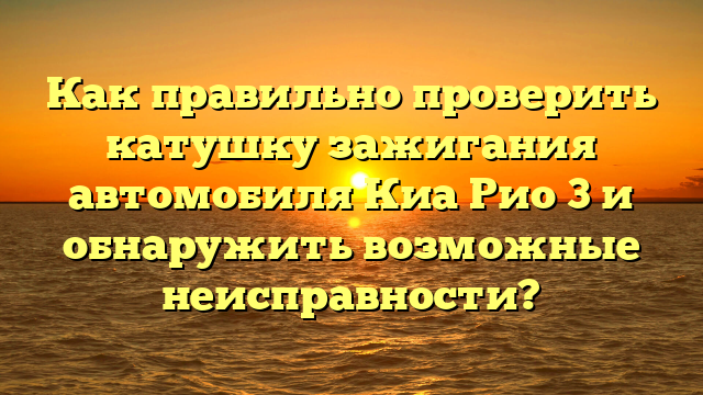 Как правильно проверить катушку зажигания автомобиля Киа Рио 3 и обнаружить возможные неисправности?