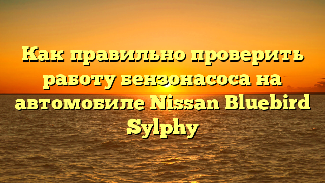 Как правильно проверить работу бензонасоса на автомобиле Nissan Bluebird Sylphy