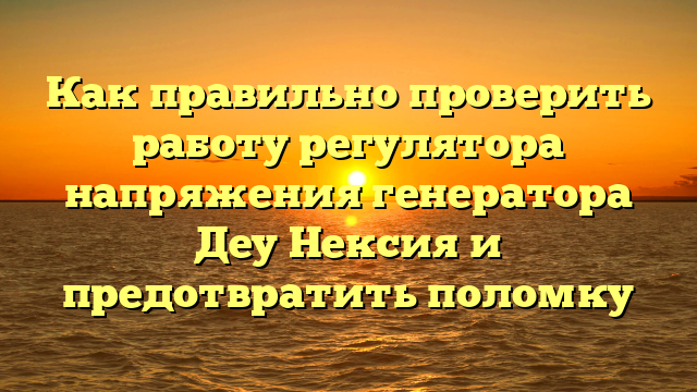 Как правильно проверить работу регулятора напряжения генератора Деу Нексия и предотвратить поломку