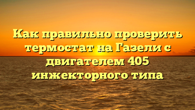 Как правильно проверить термостат на Газели с двигателем 405 инжекторного типа