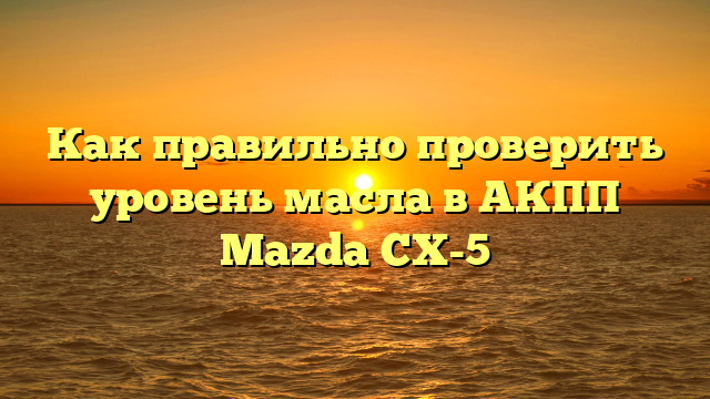 Как правильно проверить уровень масла в АКПП Mazda CX-5