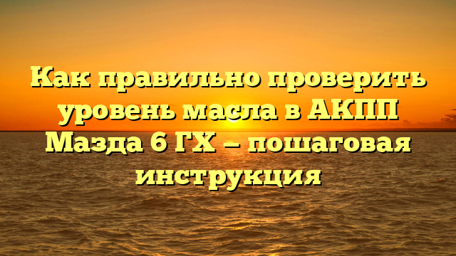 Как правильно проверить уровень масла в АКПП Мазда 6 ГХ — пошаговая инструкция