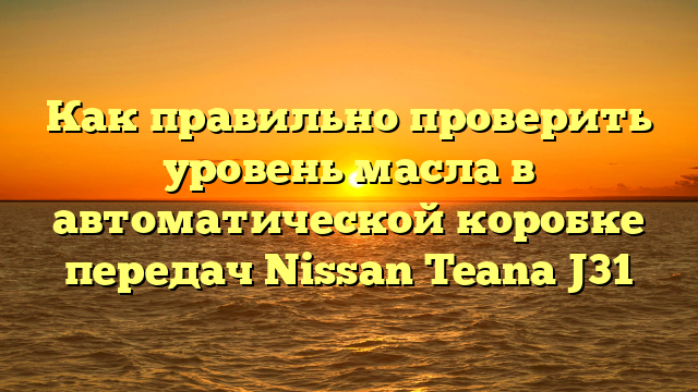 Как правильно проверить уровень масла в автоматической коробке передач Nissan Teana J31