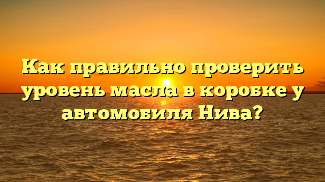 Как правильно проверить уровень масла в коробке у автомобиля Нива?