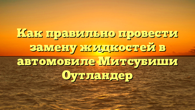 Как правильно провести замену жидкостей в автомобиле Митсубиши Оутландер