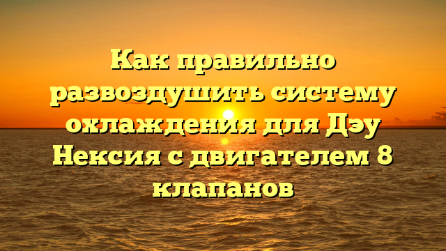 Как правильно развоздушить систему охлаждения для Дэу Нексия с двигателем 8 клапанов