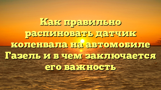 Как правильно распиновать датчик коленвала на автомобиле Газель и в чем заключается его важность