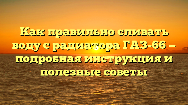 Как правильно сливать воду с радиатора ГАЗ-66 — подробная инструкция и полезные советы