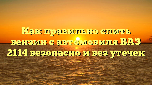 Как правильно слить бензин с автомобиля ВАЗ 2114 безопасно и без утечек