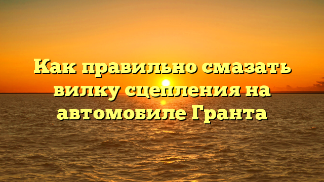 Как правильно смазать вилку сцепления на автомобиле Гранта