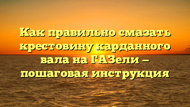 Как правильно смазать крестовину карданного вала на ГАЗели — пошаговая инструкция