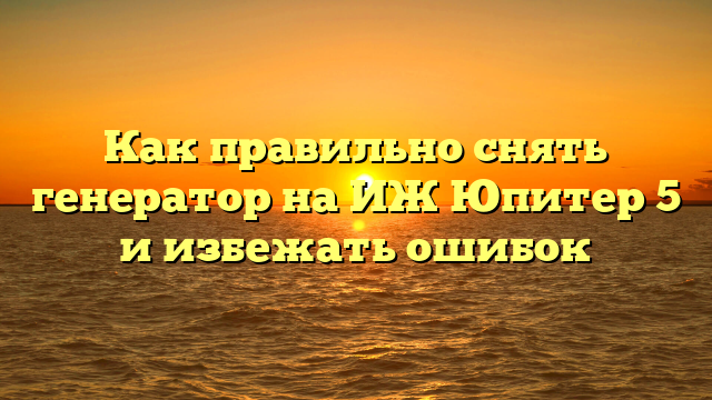 Как правильно снять генератор на ИЖ Юпитер 5 и избежать ошибок