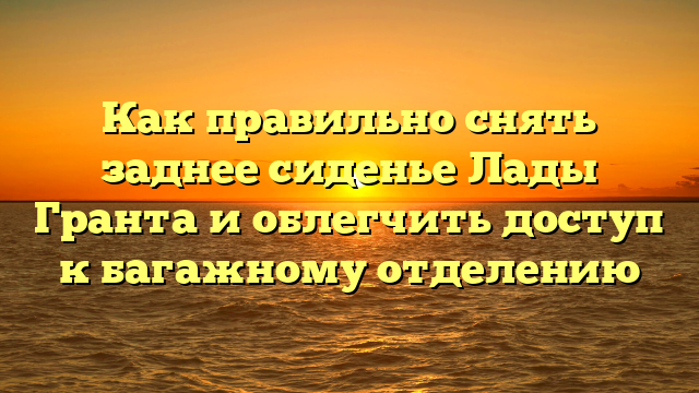 Как правильно снять заднее сиденье Лады Гранта и облегчить доступ к багажному отделению