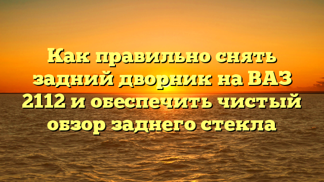 Как правильно снять задний дворник на ВАЗ 2112 и обеспечить чистый обзор заднего стекла