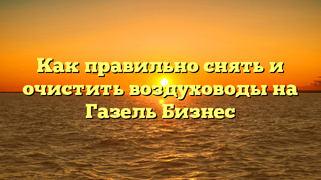 Как правильно снять и очистить воздуховоды на Газель Бизнес