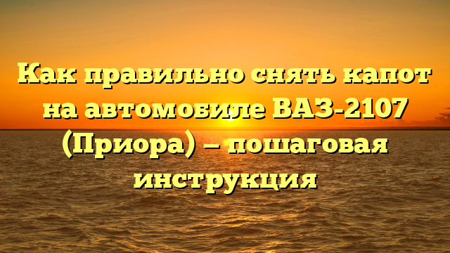 Как правильно снять капот на автомобиле ВАЗ-2107 (Приора) — пошаговая инструкция