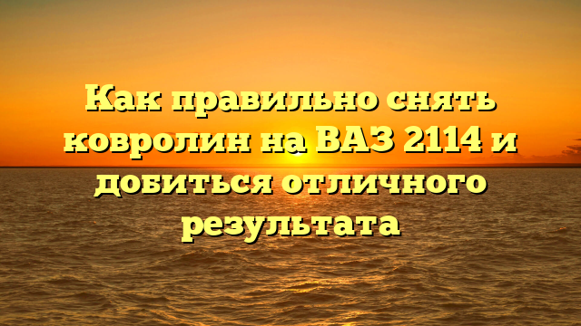 Как правильно снять ковролин на ВАЗ 2114 и добиться отличного результата