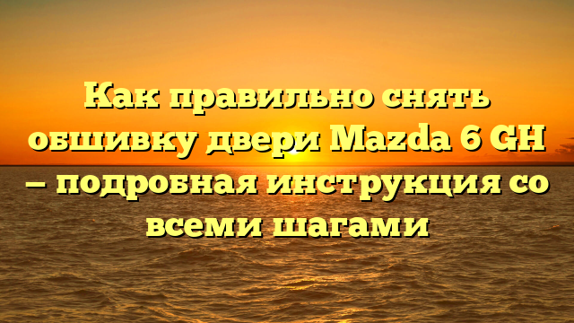 Как правильно снять обшивку двери Mazda 6 GH — подробная инструкция со всеми шагами