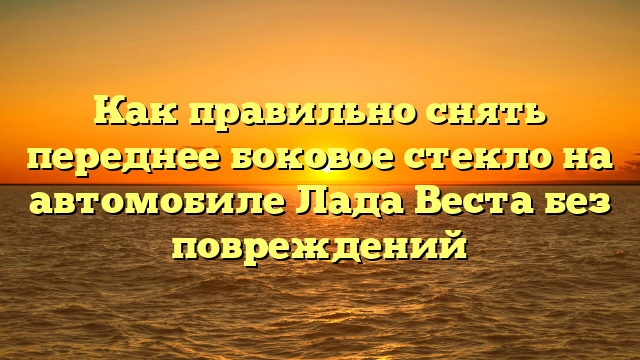 Как правильно снять переднее боковое стекло на автомобиле Лада Веста без повреждений