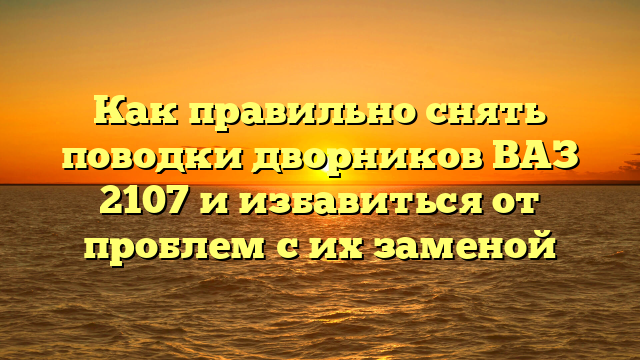 Как правильно снять поводки дворников ВАЗ 2107 и избавиться от проблем с их заменой