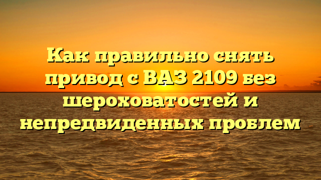 Как правильно снять привод с ВАЗ 2109 без шероховатостей и непредвиденных проблем