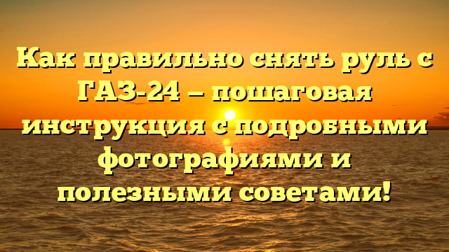 Как правильно снять руль с ГАЗ-24 — пошаговая инструкция с подробными фотографиями и полезными советами!