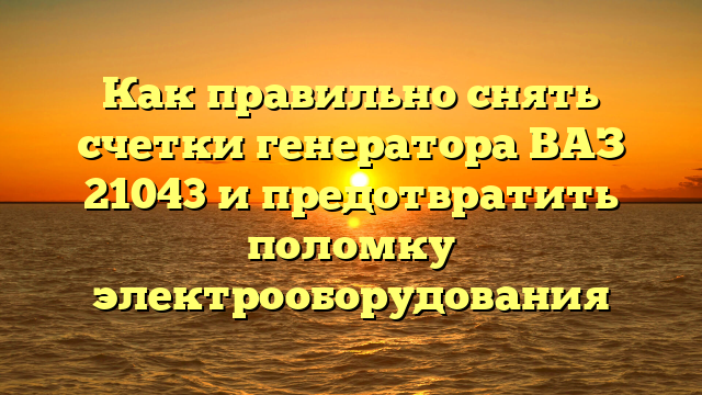 Как правильно снять счетки генератора ВАЗ 21043 и предотвратить поломку электрооборудования