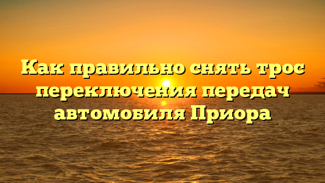 Как правильно снять трос переключения передач автомобиля Приора