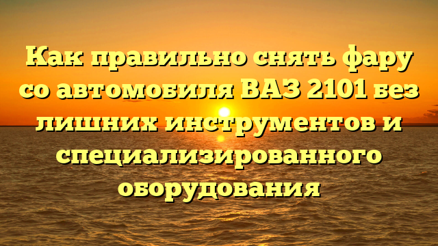 Как правильно снять фару со автомобиля ВАЗ 2101 без лишних инструментов и специализированного оборудования