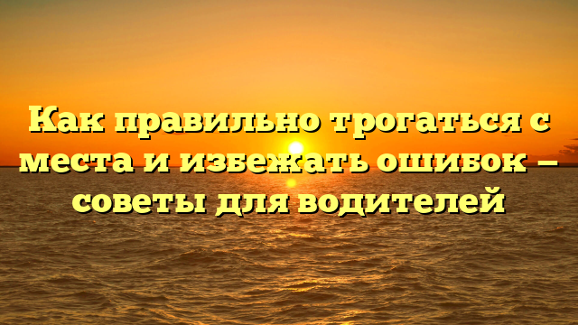 Как правильно трогаться с места и избежать ошибок — советы для водителей