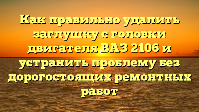 Как правильно удалить заглушку с головки двигателя ВАЗ 2106 и устранить проблему без дорогостоящих ремонтных работ