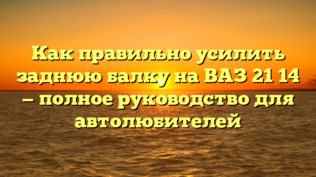 Как правильно усилить заднюю балку на ВАЗ 21 14 — полное руководство для автолюбителей