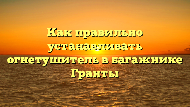 Как правильно устанавливать огнетушитель в багажнике Гранты