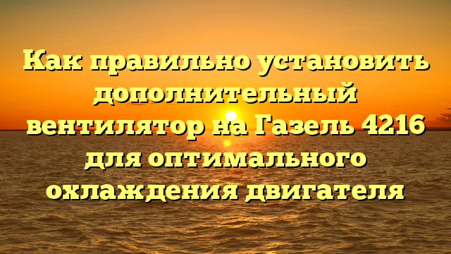 Как правильно установить дополнительный вентилятор на Газель 4216 для оптимального охлаждения двигателя