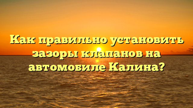 Как правильно установить зазоры клапанов на автомобиле Калина?