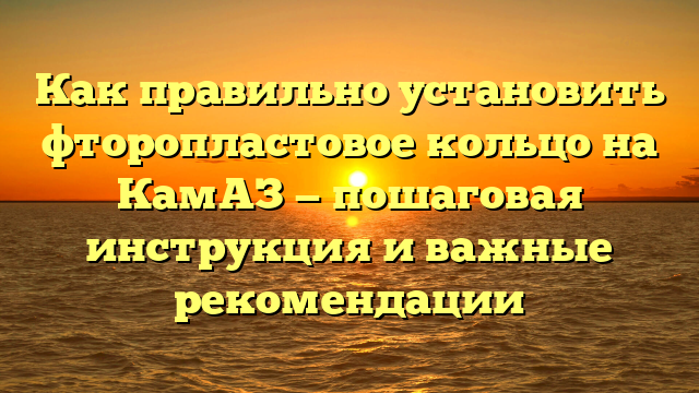 Как правильно установить фторопластовое кольцо на КамАЗ — пошаговая инструкция и важные рекомендации